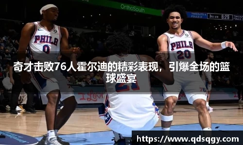 奇才击败76人霍尔迪的精彩表现，引爆全场的篮球盛宴