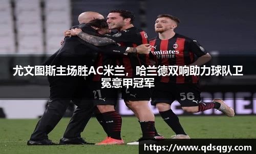 尤文图斯主场胜AC米兰，哈兰德双响助力球队卫冕意甲冠军