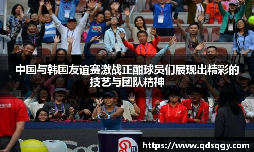 中国与韩国友谊赛激战正酣球员们展现出精彩的技艺与团队精神